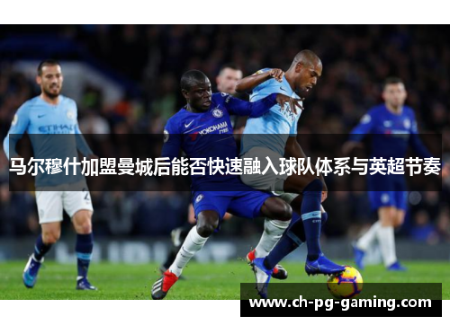 马尔穆什加盟曼城后能否快速融入球队体系与英超节奏