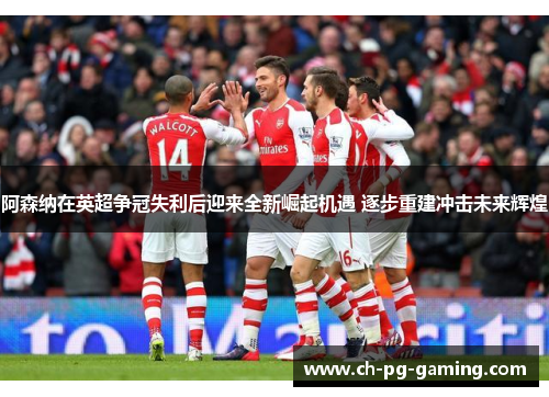 阿森纳在英超争冠失利后迎来全新崛起机遇 逐步重建冲击未来辉煌