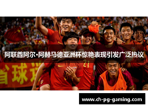 阿联酋阿尔·阿赫马德亚洲杯惊艳表现引发广泛热议