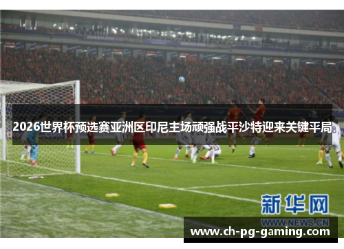 2026世界杯预选赛亚洲区印尼主场顽强战平沙特迎来关键平局